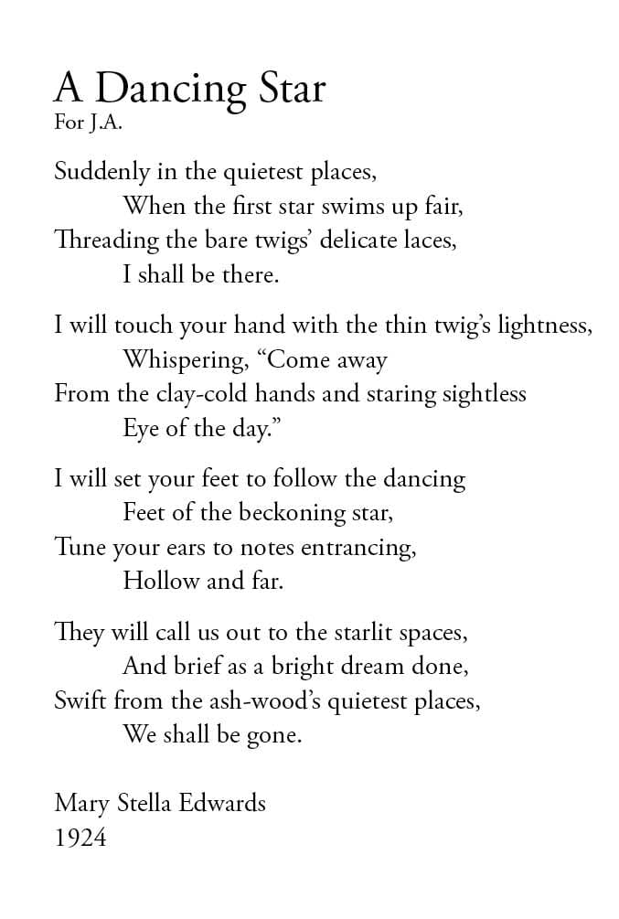 A Dancing Star
For J.A.
Suddenly in the quietest places,
When the first star swims up fair,
Threading the bare twigs’ delicate laces,
I shall be there.
I will touch your hand with the thin twig’s lightness,
Whispering, “Come away
From the clay-cold hands and staring sightless
Eye of the day.”
I will set your feet to follow the dancing
Feet of the beckoning star,
Tune your ears to notes entrancing,
Hollow and far.
They will call us out to the starlit spaces,
And brief as a bright dream done,
Swift from the ash-wood’s quietest places,
We shall be gone.Mary Stella Edwards
1924